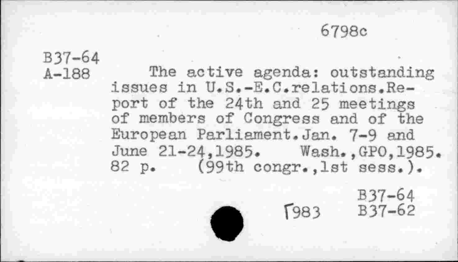 ﻿6798c
B37-64
A-188 The active agenda: outstanding issues in U.S.-E.C.relations.Report of the 24th and 25 meetings of members of Congress and of the European Parliament.Jan. 7-9 and June 21-24,1985. Wash.,GPO,1985. 82 p. (99th congr.,1st sess.).
f983
B37-64
B37-62